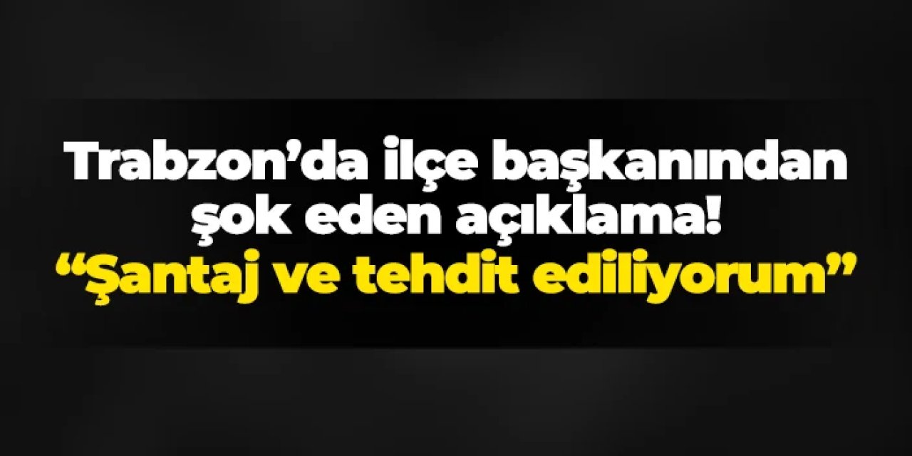 Trabzon'da ilçe başkanı duyurdu! "Şantaj ve tehdit ediliyorum"