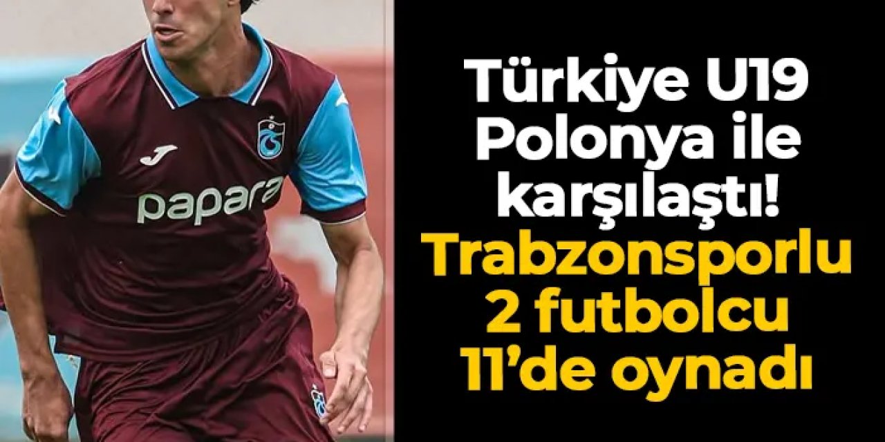 Türkiye U19 Polonya ile kozlarını paylaştı! Trabzonsporlu 2 isim 11'de görev yaptı