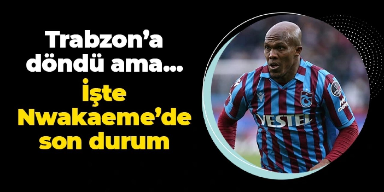 Trabzonspor'da Nwakaeme Trabzon'a döndü ama... İşte yıldız isimde son durum