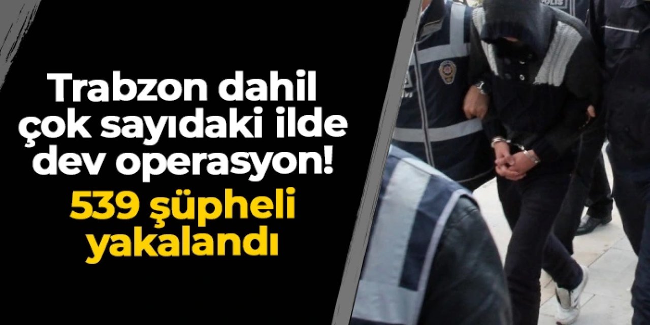 Trabzon dahil çok sayıdaki ilde dev operasyon: 539 şüpheli yakalandı