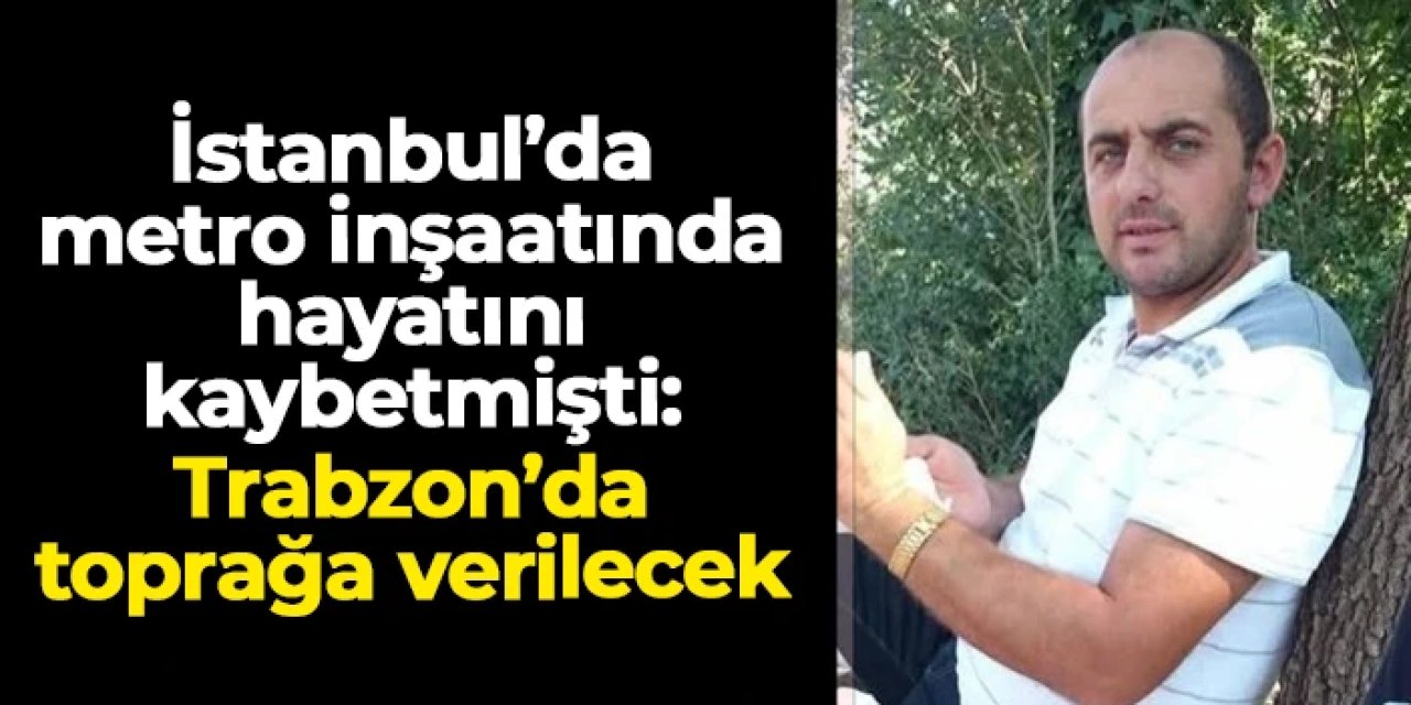 İstanbul'da metro inşaatında hayatını kaybetmişti: Selahattin Erdoğan Trabzon'da toprağa verilecek