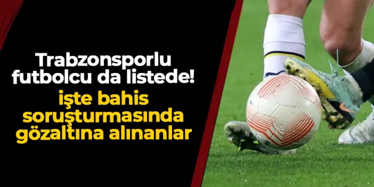 Trabzonsporlu futbolcu da listede! İşte bahis soruşturmasında gözaltına alınanlar