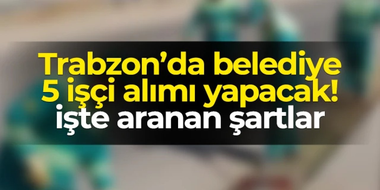 Trabzon'da Arsin Belediyesi işçi alımı gerçekleştirecek: Başvuru şartları neler?