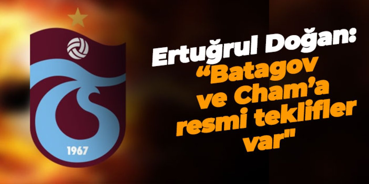 Trabzonspor'da Ertuğrul Doğan: “Batagov ve Cham’a resmi teklifler var"