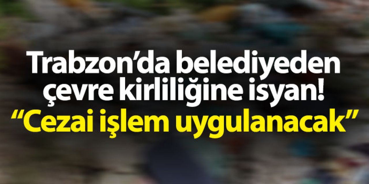 Trabzon'da belediyeden çevre kirliliğine isyan gibi açıklama! "Cezai işlem uygulanacak"