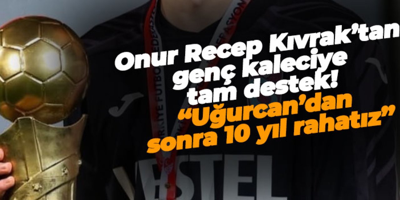 Onur Recep Kıvrak’tan genç kaleciye tam destek! “Uğurcan’dan sonra 10 Yıl rahatız”