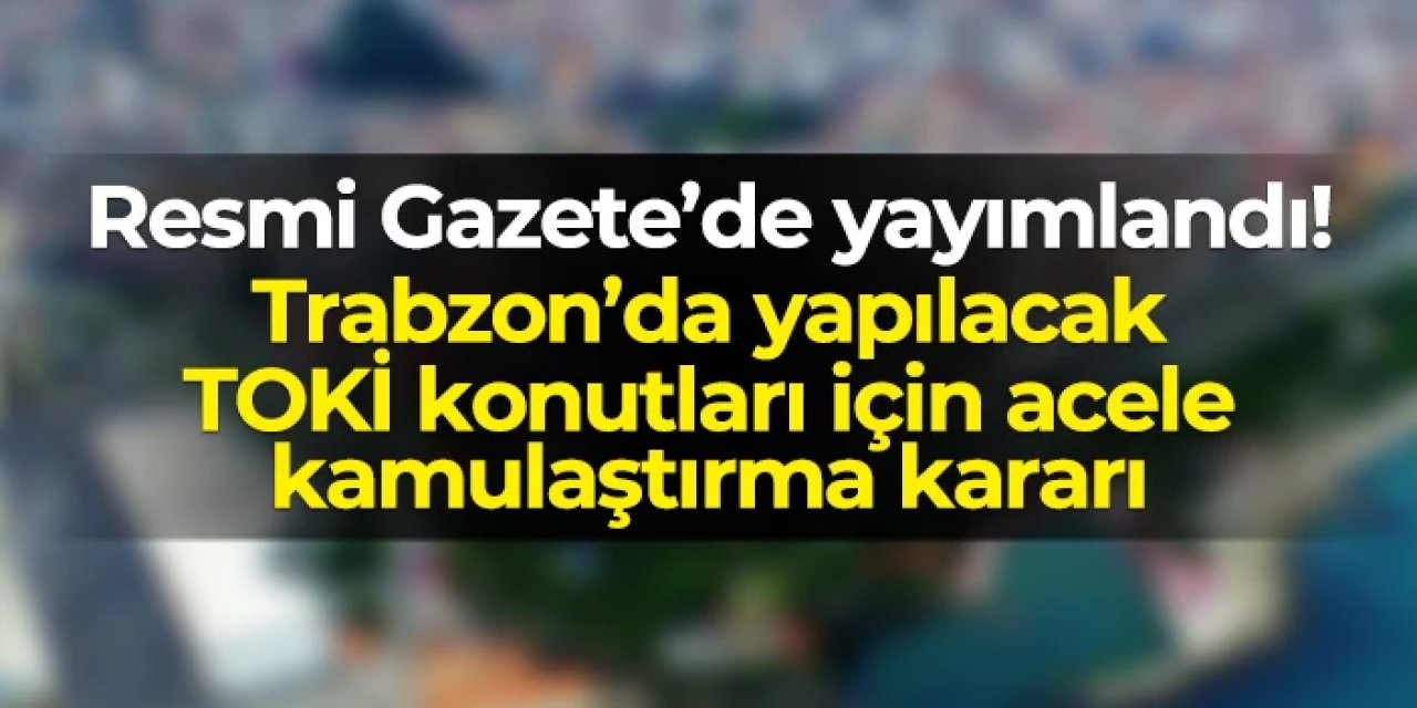Trabzon Araklı'da Özgen Mahallesi’nde TOKİ konutları için acele kamulaştırma kararı!