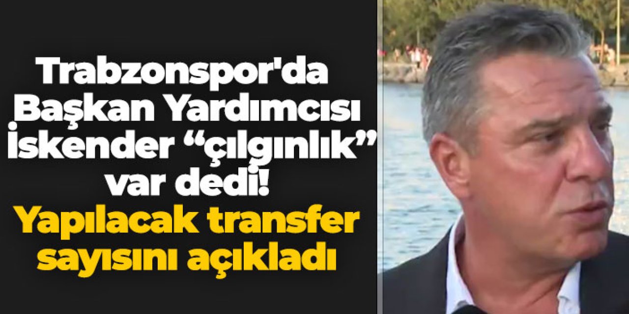 Trabzonspor'da Başkan Yardımcısı İskender "çılgınlık" var dedi! Yapılacak transfer sayısını açıkladı