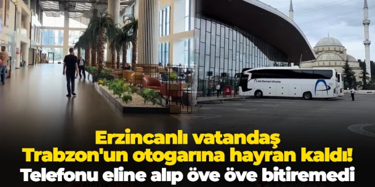 Erzincanlı vatandaş Trabzon'daki otogara hayran kaldı: Telefonu eline alıp öve öve bitiremedi