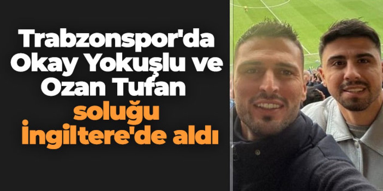 Trabzonspor'da Okay Yokuşlu ve Ozan Tufan soluğu İngiltere'de aldı