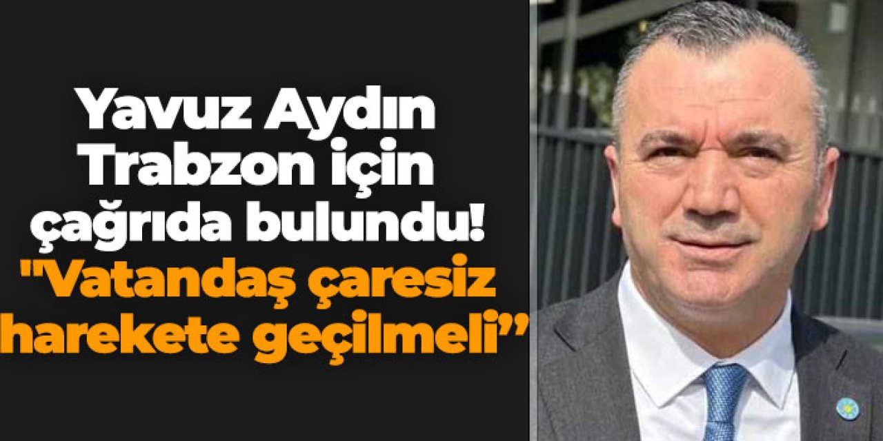 Yavuz Aydın Trabzon için çağrıda bulundu! "Vatandaş çaresiz harekete geçilmeli'
