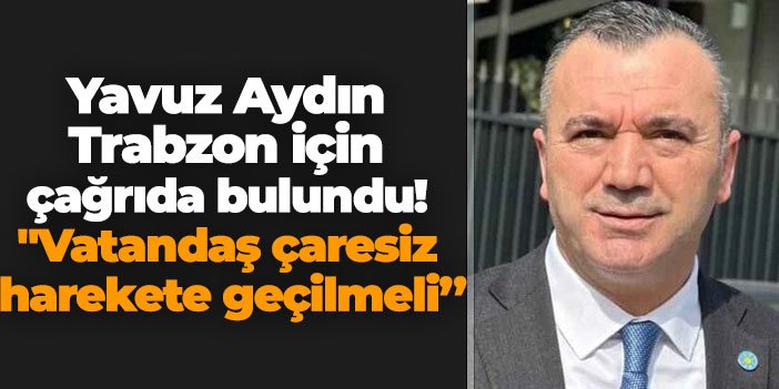 Yavuz Aydın Trabzon için çağrıda bulundu! "Vatandaş çaresiz harekete geçilmeli'