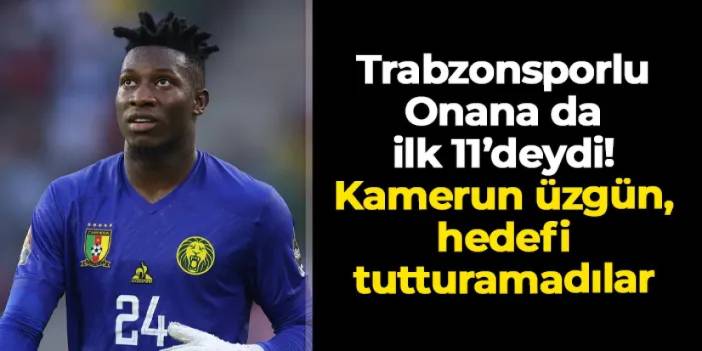 Trabzonsporlu Onana da ilk 11'deydi! Kamerun üzgün, hedefi tutturamadılar