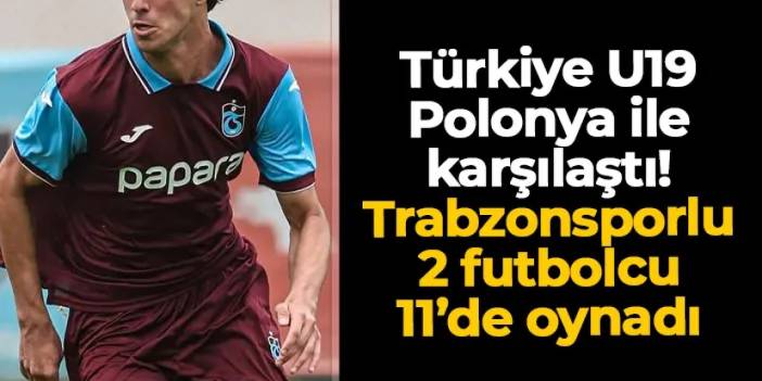Türkiye U19 Polonya ile kozlarını paylaştı! Trabzonsporlu 2 isim 11'de görev yaptı