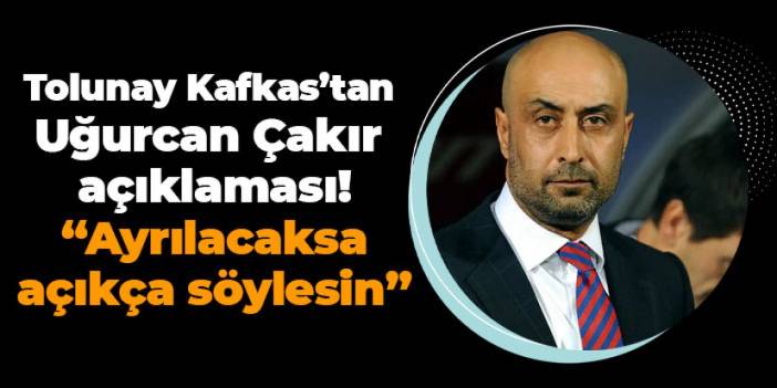 Tolunay Kafkas’tan Uğurcan Çakır açıklaması! “Ayrılacaksa Açıkça Söylesin”