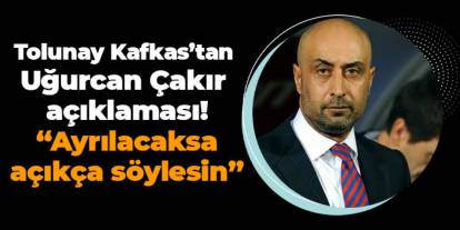 Tolunay Kafkas’tan Uğurcan Çakır açıklaması! “Ayrılacaksa Açıkça Söylesin”