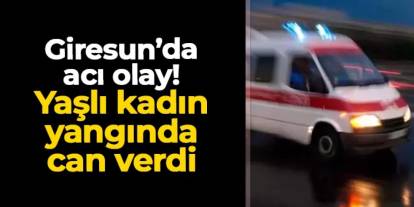 Giresun'da acı olay! Yaşlı kadın yangında can verdi
