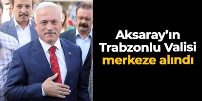 Aksaray'ın Trabzonlu Valisi Mehmet Ali Kumbuzoğlu merkeze alındı