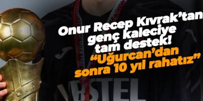 Onur Recep Kıvrak’tan genç kaleciye tam destek! “Uğurcan’dan sonra 10 Yıl rahatız”