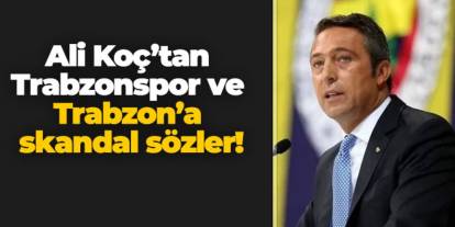 Ali Koç’tan Trabzonspor ve Trabzon’a skandal sözler!