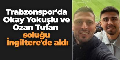 Trabzonspor'da Okay Yokuşlu ve Ozan Tufan soluğu İngiltere'de aldı